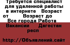 Требуется специалист для удаленной работы в интернете › Возраст от ­ 18 › Возраст до ­ 56 - Все города Работа » Вакансии   . Дагестан респ.